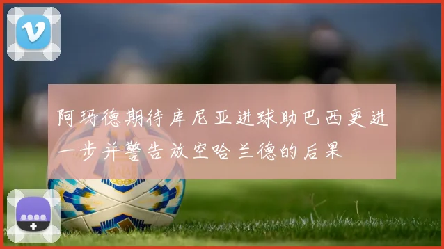 阿玛德期待库尼亚进球助巴西更进一步并警告放空哈兰德的后果