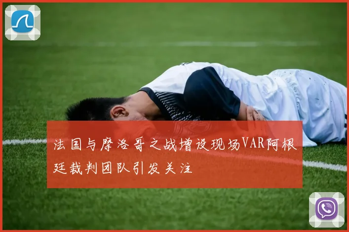 法国与摩洛哥之战增设现场VAR阿根廷裁判团队引发关注