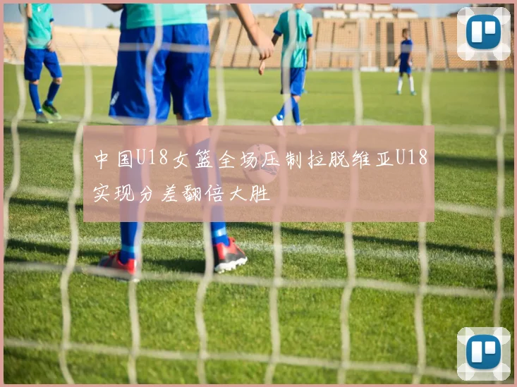 中国U18女篮全场压制拉脱维亚U18实现分差翻倍大胜