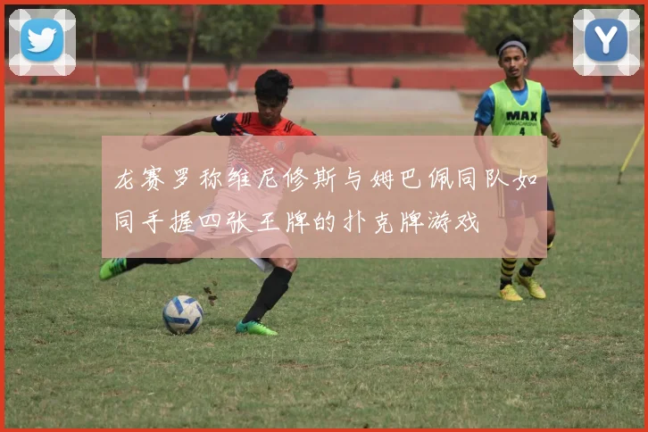 龙赛罗称维尼修斯与姆巴佩同队如同手握四张王牌的扑克牌游戏