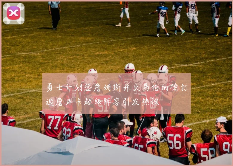 勇士计划签詹姆斯并交易伦纳德打造詹库卡超级阵容引发热议