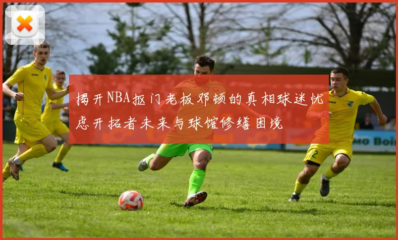 揭开NBA抠门老板邓顿的真相球迷忧虑开拓者未来与球馆修缮困境