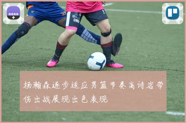 杨瀚森逐步适应男篮节奏高诗岩带伤出战展现出色表现