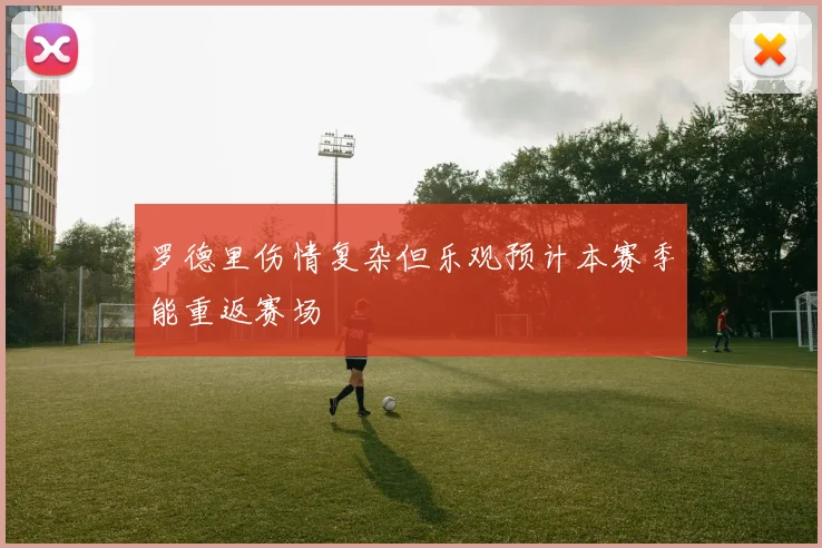 罗德里伤情复杂但乐观预计本赛季能重返赛场