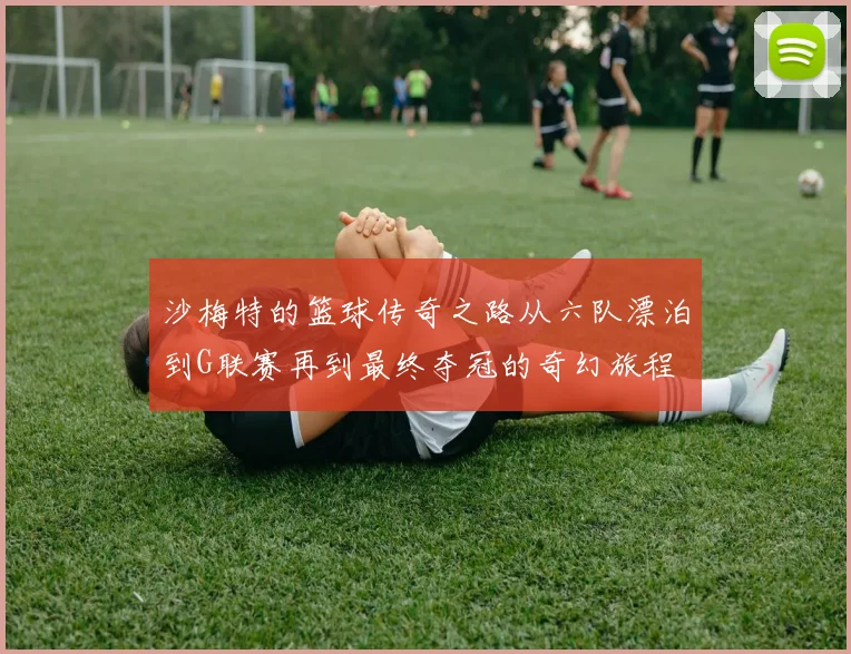 沙梅特的篮球传奇之路从六队漂泊到G联赛再到最终夺冠的奇幻旅程