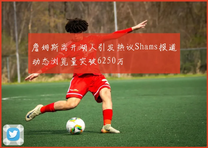 詹姆斯离开湖人引发热议Shams报道动态浏览量突破6250万