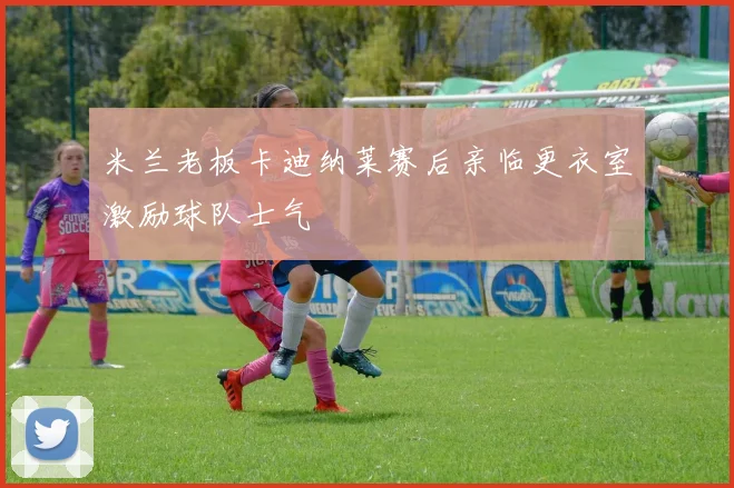 米兰老板卡迪纳莱赛后亲临更衣室激励球队士气