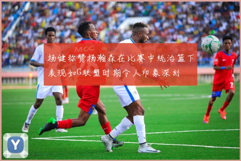 杨健称赞杨瀚森在比赛中统治篮下表现如G联盟时期令人印象深刻