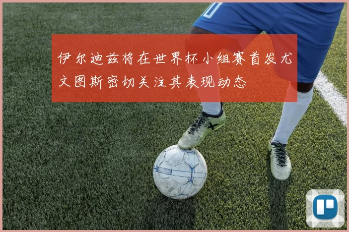 伊尔迪兹将在世界杯小组赛首发尤文图斯密切关注其表现动态