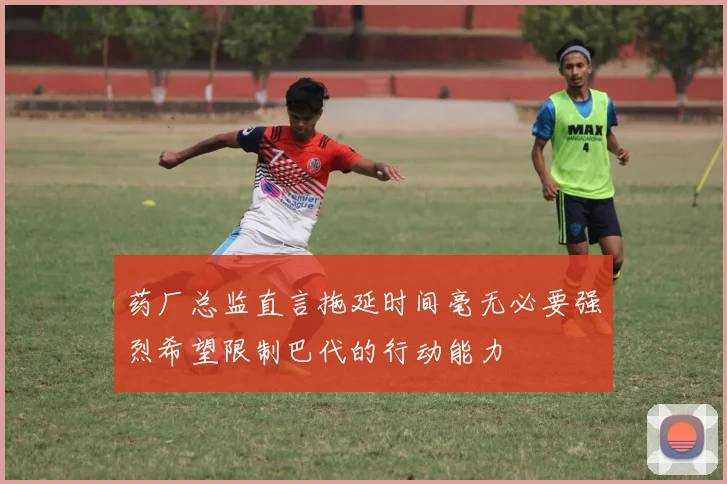 药厂总监直言拖延时间毫无必要强烈希望限制巴代的行动能力