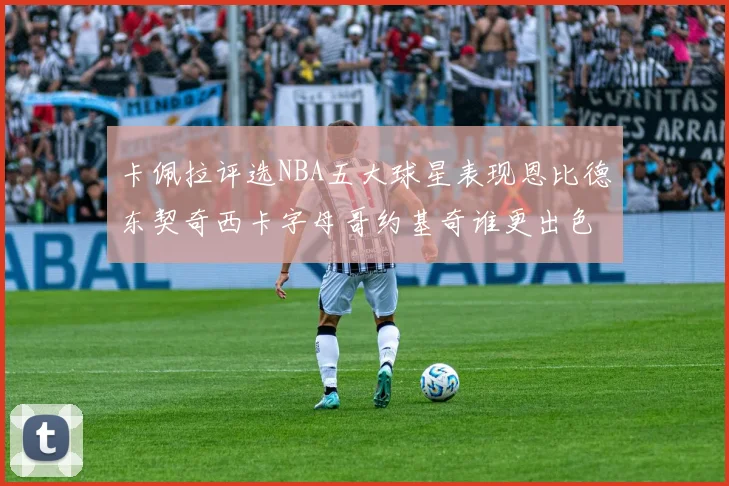 卡佩拉评选NBA五大球星表现恩比德东契奇西卡字母哥约基奇谁更出色