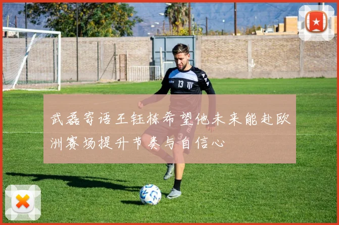 武磊寄语王钰栋希望他未来能赴欧洲赛场提升节奏与自信心