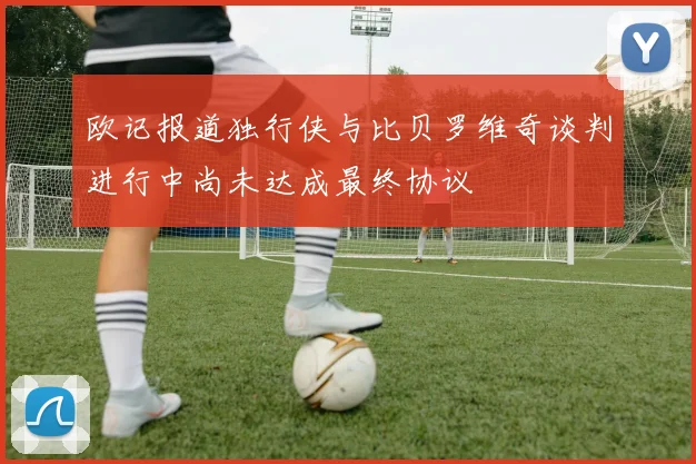 欧记报道独行侠与比贝罗维奇谈判进行中尚未达成最终协议