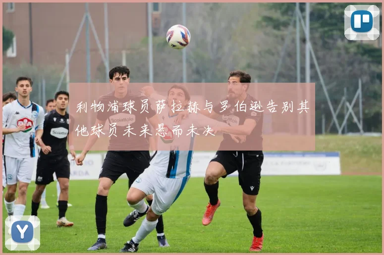 利物浦球员萨拉赫与罗伯逊告别其他球员未来悬而未决