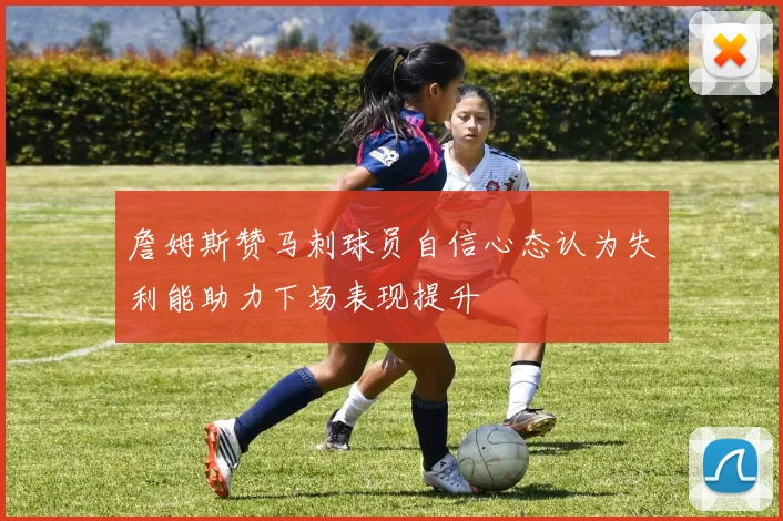 詹姆斯赞马刺球员自信心态认为失利能助力下场表现提升