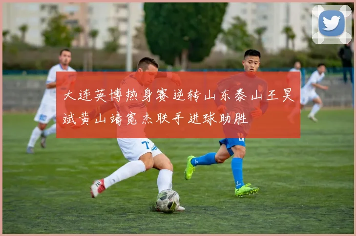 大连英博热身赛逆转山东泰山王昊斌黄山靖宽杰联手进球助胜