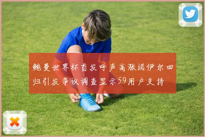 鲍曼世界杯首发呼声高涨诺伊尔回归引发争议调查显示59用户支持