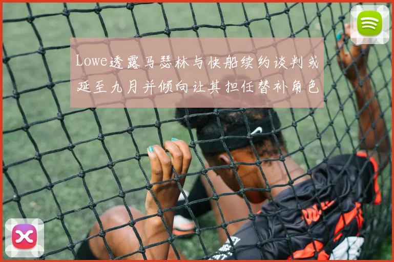 Lowe透露马瑟林与快船续约谈判或延至九月并倾向让其担任替补角色